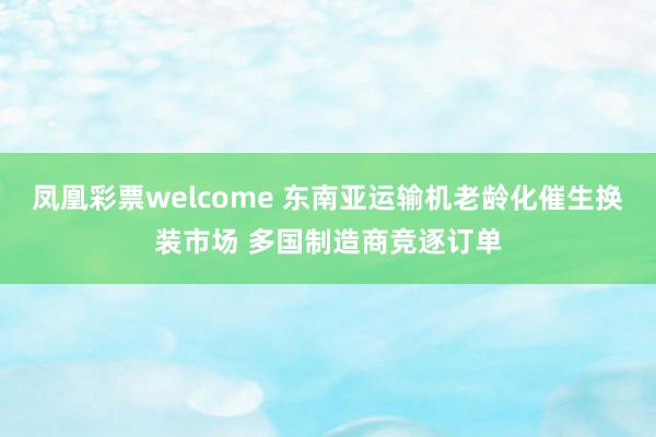 凤凰彩票welcome 东南亚运输机老龄化催生换装市场 多国制造商竞逐订单