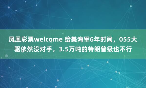 凤凰彩票welcome 给美海军6年时间，055大驱依然没对手，3.5万吨的特朗普级也不行