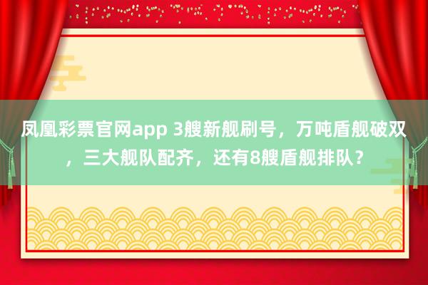 凤凰彩票官网app 3艘新舰刷号，万吨盾舰破双，三大舰队配齐，还有8艘盾舰排队？