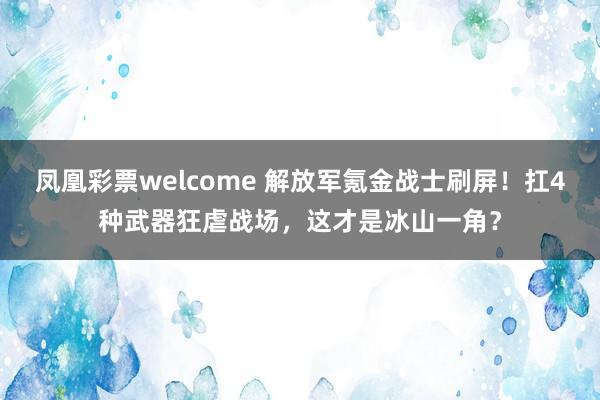 凤凰彩票welcome 解放军氪金战士刷屏！扛4种武器狂虐战场，这才是冰山一角？