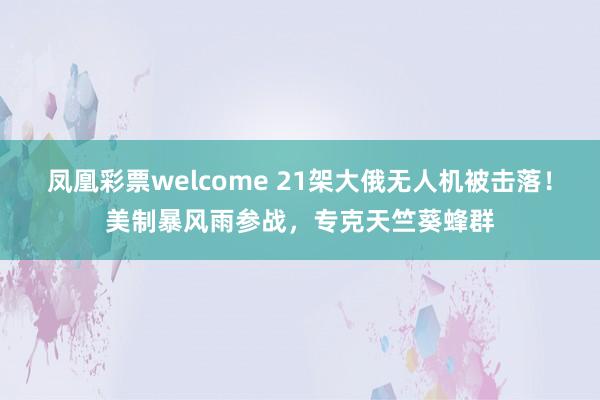 凤凰彩票welcome 21架大俄无人机被击落！美制暴风雨参战，专克天竺葵蜂群