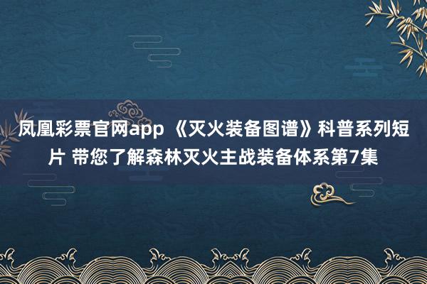 凤凰彩票官网app 《灭火装备图谱》科普系列短片 带您了解森林灭火主战装备体系第7集
