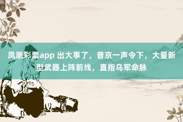 凤凰彩票app 出大事了,普京一声令下,大量新型武器上阵前线,直指乌军命脉