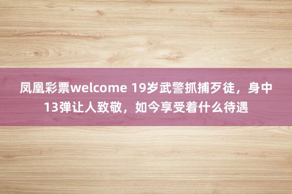 凤凰彩票welcome 19岁武警抓捕歹徒，身中13弹让人致敬，如今享受着什么待遇