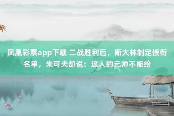 凤凰彩票app下载 二战胜利后,斯大林制定授衔名单,朱可夫却说:这人的元帅不能给