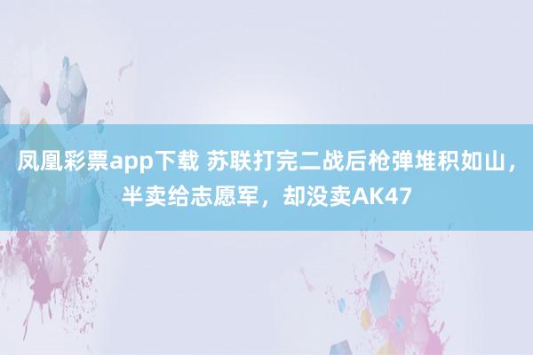 凤凰彩票app下载 苏联打完二战后枪弹堆积如山,半卖给志愿军,却没卖AK47