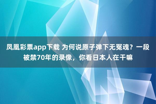凤凰彩票app下载 为何说原子弹下无冤魂?一段被禁70年的录像,你看日本人在干嘛
