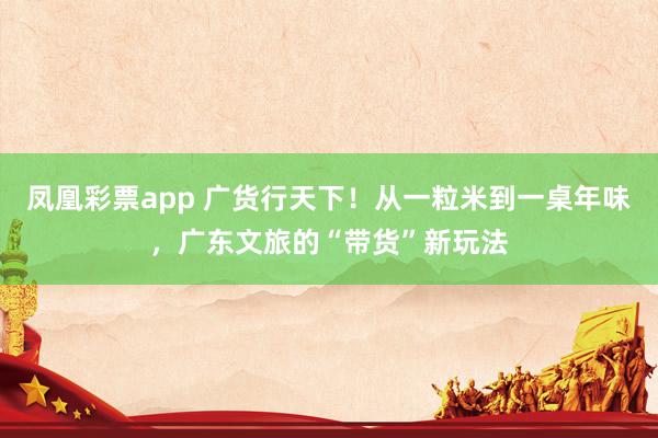 凤凰彩票app 广货行天下！从一粒米到一桌年味，广东文旅的“带货”新玩法