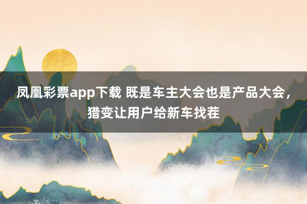 凤凰彩票app下载 既是车主大会也是产品大会，猎变让用户给新车找茬