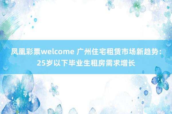 凤凰彩票welcome 广州住宅租赁市场新趋势:25岁以下毕业生租房需求增长