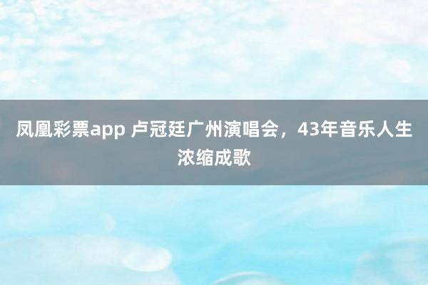 凤凰彩票app 卢冠廷广州演唱会，43年音乐人生浓缩成歌