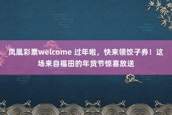 凤凰彩票welcome 过年啦，快来领饺子券！这场来自福田的年货节惊喜放送