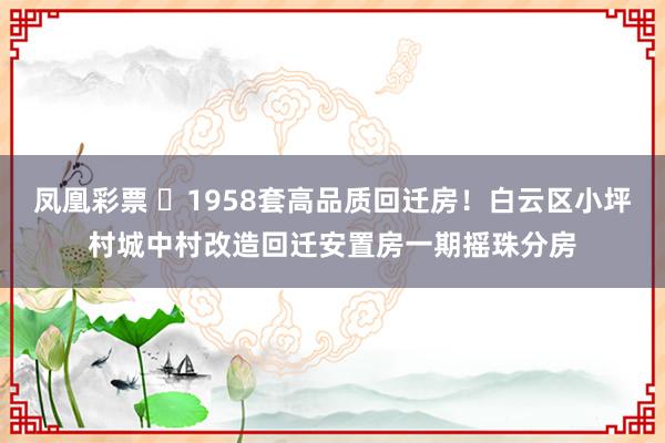凤凰彩票 1958套高品质回迁房!白云区小坪村城中村改造回迁安置房一期摇珠分房