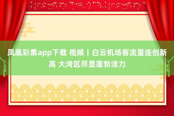 凤凰彩票app下载 视频丨白云机场客流量连创新高 大湾区尽显蓬勃活力