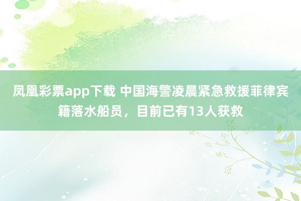 凤凰彩票app下载 中国海警凌晨紧急救援菲律宾籍落水船员，目前已有13人获救