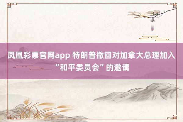 凤凰彩票官网app 特朗普撤回对加拿大总理加入“和平委员会”的邀请