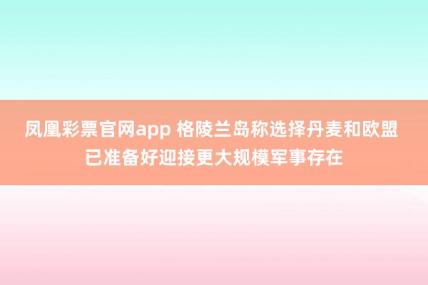 凤凰彩票官网app 格陵兰岛称选择丹麦和欧盟 已准备好迎接更大规模军事存在