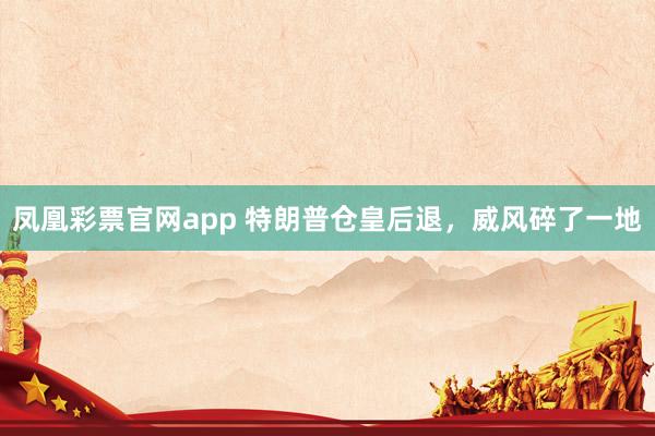 凤凰彩票官网app 特朗普仓皇后退,威风碎了一地
