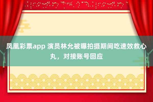 凤凰彩票app 演员林允被曝拍摄期间吃速效救心丸，对接账号回应