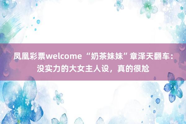 凤凰彩票welcome “奶茶妹妹”章泽天翻车：没实力的大女主人设，真的很尬