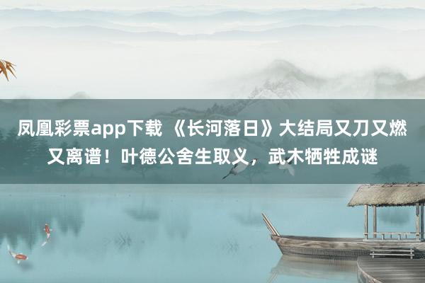 凤凰彩票app下载 《长河落日》大结局又刀又燃又离谱!叶德公舍生取义,武木牺牲成谜