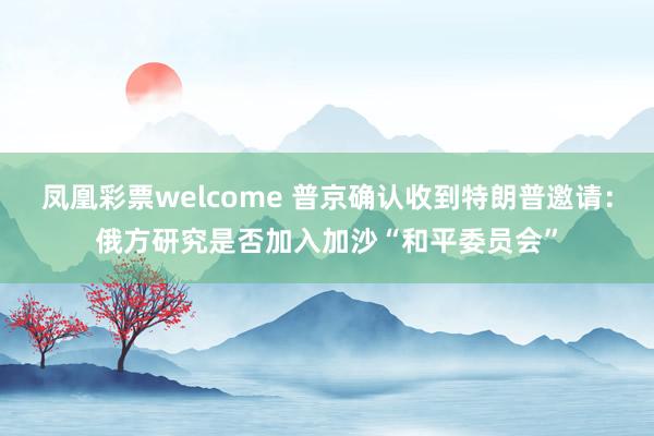 凤凰彩票welcome 普京确认收到特朗普邀请：俄方研究是否加入加沙“和平委员会”