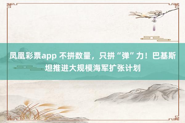 凤凰彩票app 不拼数量,只拼“弹”力!巴基斯坦推进大规模海军扩张计划