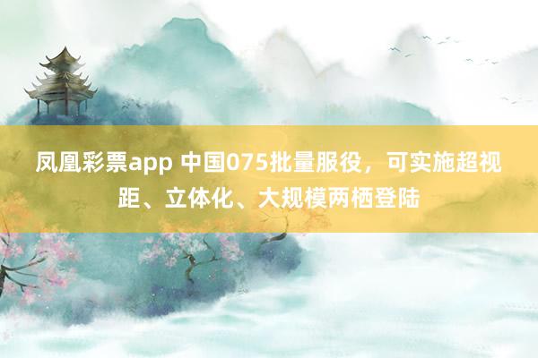 凤凰彩票app 中国075批量服役,可实施超视距、立体化、大规模两栖登陆