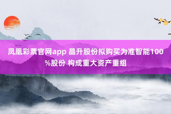 凤凰彩票官网app 晶升股份拟购买为准智能100%股份 构成重大资产重组