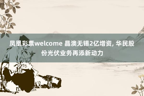 凤凰彩票welcome 晶澳无锡2亿增资, 华民股份光伏业务再添新动力