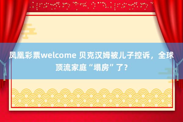凤凰彩票welcome 贝克汉姆被儿子控诉，全球顶流家庭“塌房”了？
