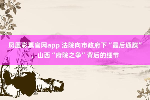 凤凰彩票官网app 法院向市政府下“最后通牒”，山西“府院之争”背后的细节
