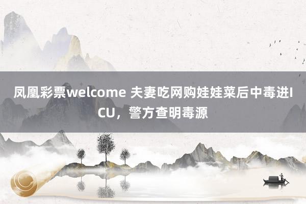 凤凰彩票welcome 夫妻吃网购娃娃菜后中毒进ICU，警方查明毒源