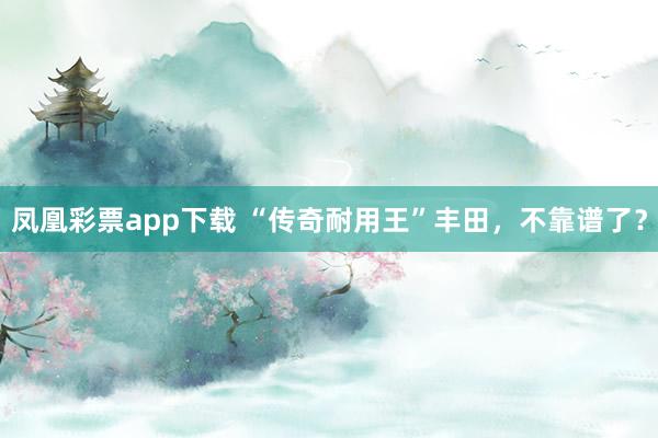 凤凰彩票app下载 “传奇耐用王”丰田,不靠谱了?