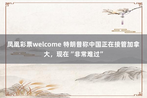凤凰彩票welcome 特朗普称中国正在接管加拿大,现在“非常难过”