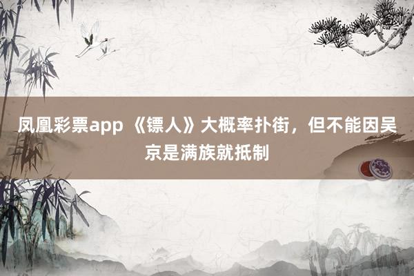 凤凰彩票app 《镖人》大概率扑街,但不能因吴京是满族就抵制