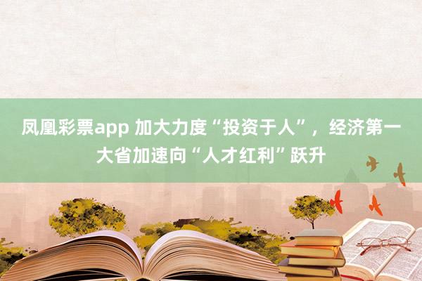 凤凰彩票app 加大力度“投资于人”,经济第一大省加速向“人才红利”跃升