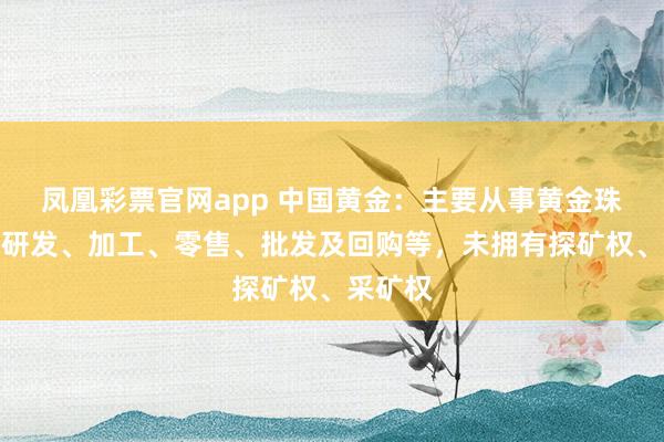 凤凰彩票官网app 中国黄金:主要从事黄金珠宝首饰研发、加工、零售、批发及回购等,未拥有探矿权、采矿权