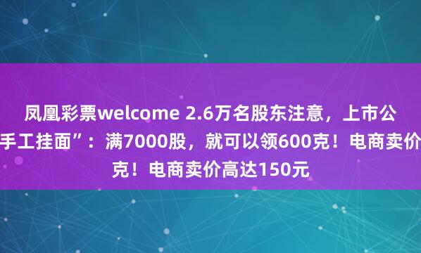 凤凰彩票welcome 2.6万名股东注意，上市公司给你发“手工挂面”：满7000股，就可以领600克！电商卖价高达150元