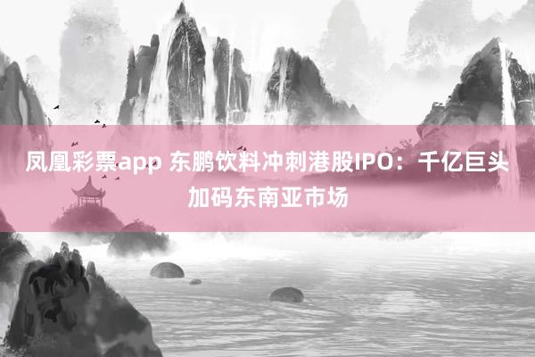 凤凰彩票app 东鹏饮料冲刺港股IPO：千亿巨头加码东南亚市场