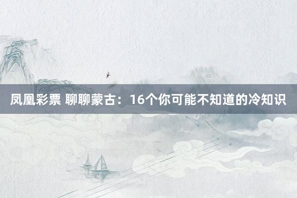 凤凰彩票 聊聊蒙古：16个你可能不知道的冷知识