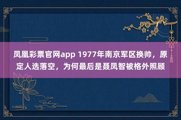 凤凰彩票官网app 1977年南京军区换帅,原定人选落空,为何最后是聂凤智被格外照顾