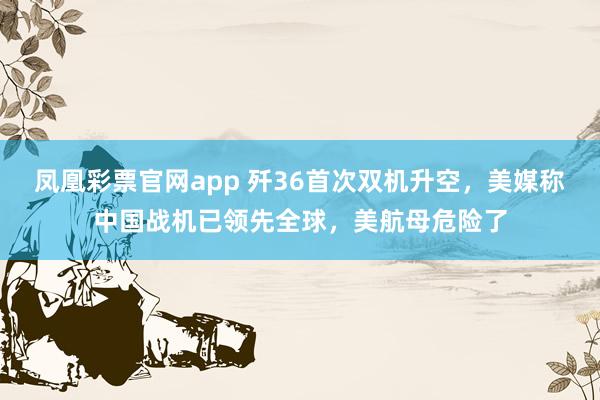 凤凰彩票官网app 歼36首次双机升空,美媒称中国战机已领先全球,美航母危险了