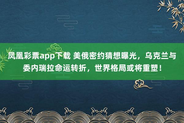 凤凰彩票app下载 美俄密约猜想曝光，乌克兰与委内瑞拉命运转折，世界格局或将重塑！
