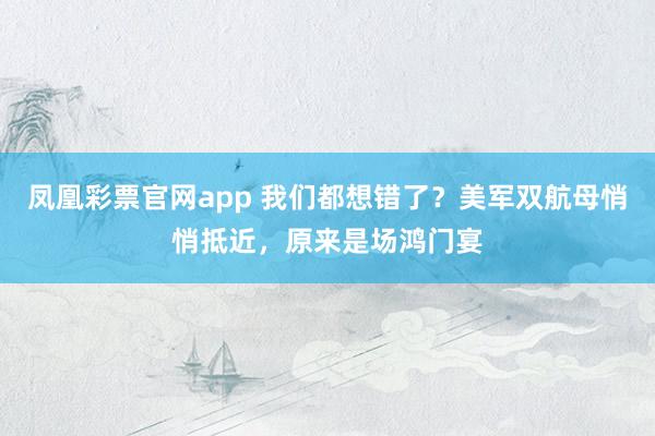 凤凰彩票官网app 我们都想错了?美军双航母悄悄抵近,原来是场鸿门宴