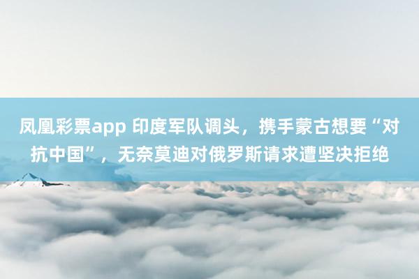 凤凰彩票app 印度军队调头,携手蒙古想要“对抗中国”,无奈莫迪对俄罗斯请求遭坚决拒绝