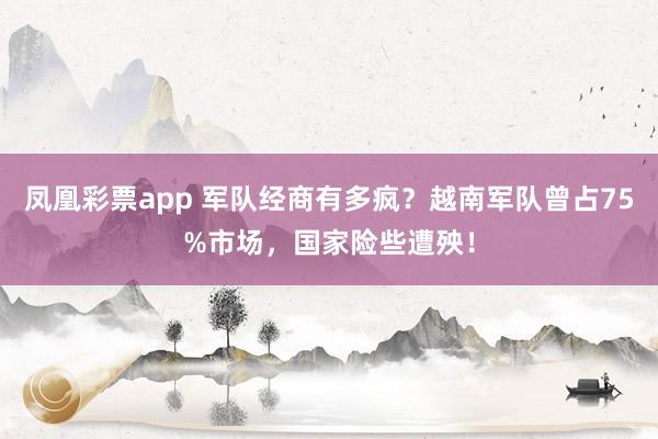 凤凰彩票app 军队经商有多疯?越南军队曾占75%市场,国家险些遭殃!