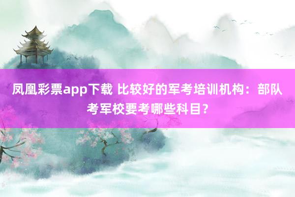 凤凰彩票app下载 比较好的军考培训机构：部队考军校要考哪些科目？