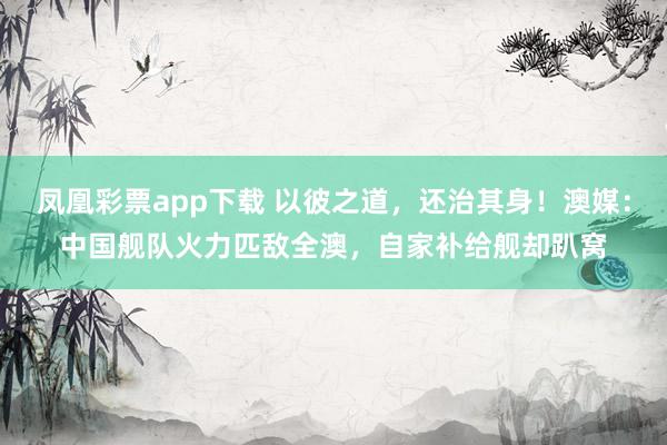 凤凰彩票app下载 以彼之道,还治其身!澳媒:中国舰队火力匹敌全澳,自家补给舰却趴窝