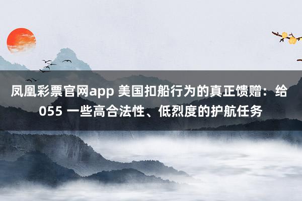 凤凰彩票官网app 美国扣船行为的真正馈赠:给 055 一些高合法性、低烈度的护航任务